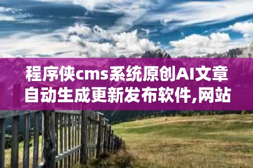 程序侠cms系统原创AI文章自动生成更新发布软件,网站cms批量发布文章