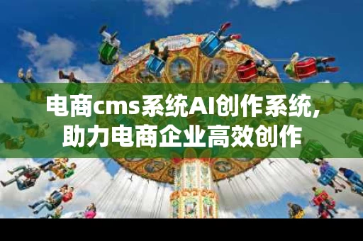 电商cms系统AI创作系统,助力电商企业高效创作