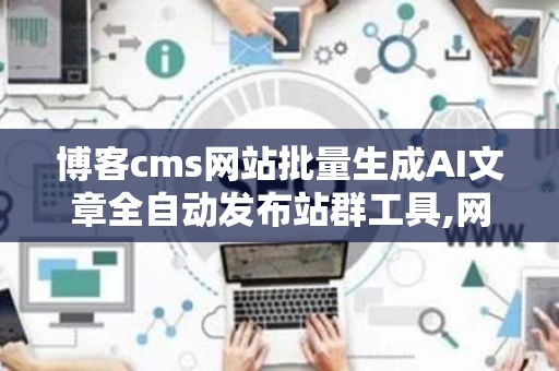 博客cms网站批量生成AI文章全自动发布站群工具,网站cms批量发布文章
