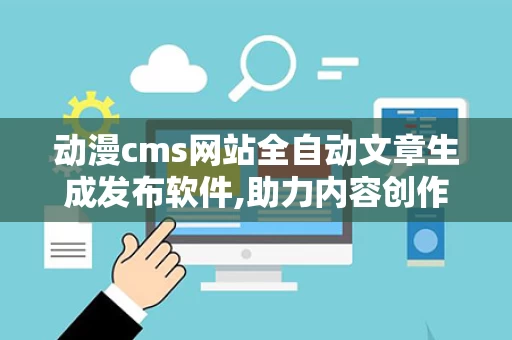 动漫cms网站全自动文章生成发布软件,助力内容创作者轻松应对海量需求