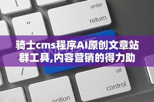 骑士cms程序AI原创文章站群工具,内容营销的得力助手