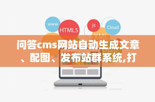 问答cms网站自动生成文章、配图、发布站群系统,打造高效内容生态