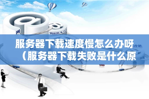 服务器下载速度慢怎么办呀（服务器下载失败是什么原因）