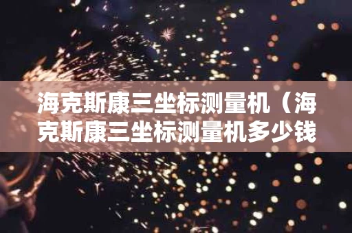 海克斯康三坐标测量机（海克斯康三坐标测量机多少钱）