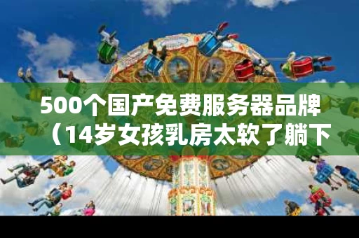 500个国产免费服务器品牌（14岁女孩乳房太软了躺下疼原因）