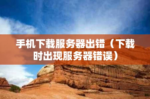 手机下载服务器出错（下载时出现服务器错误）