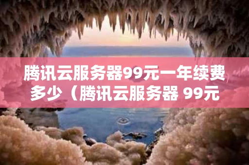 腾讯云服务器99元一年续费多少（腾讯云服务器 99元一年）