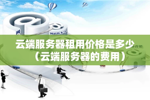 云端服务器租用价格是多少（云端服务器的费用）