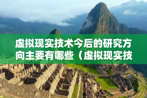 虚拟现实技术今后的研究方向主要有哪些（虚拟现实技术研究内容）