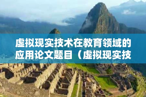 虚拟现实技术在教育领域的应用论文题目（虚拟现实技术在教育中的应用有哪些教学优势?）