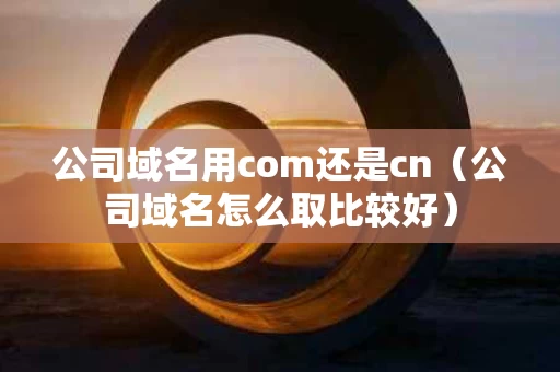 公司域名用com还是cn（公司域名怎么取比较好）