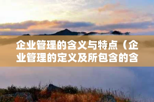 企业管理的含义与特点（企业管理的定义及所包含的含义）