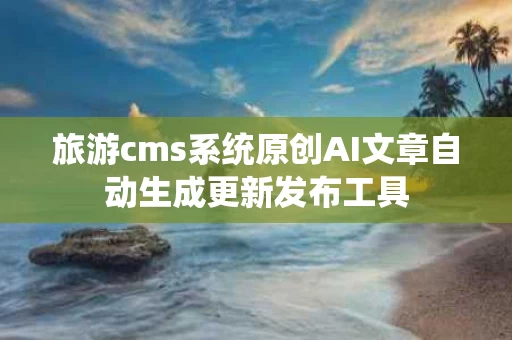 旅游cms系统原创AI文章自动生成更新发布工具