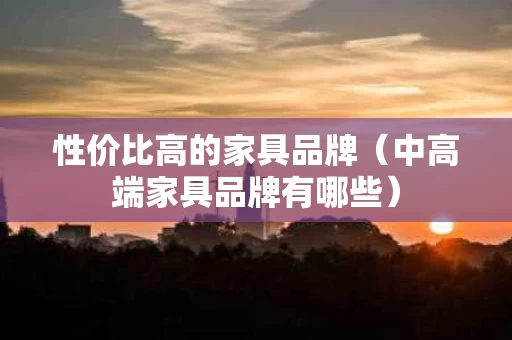 性价比高的家具品牌（中高端家具品牌有哪些）