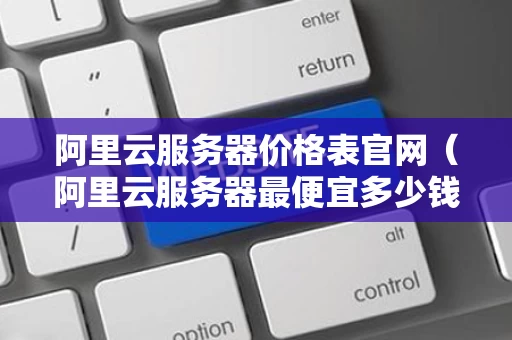 阿里云服务器价格表官网（阿里云服务器最便宜多少钱一年）