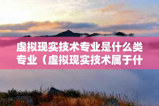 虚拟现实技术专业是什么类专业（虚拟现实技术属于什么专业类别）