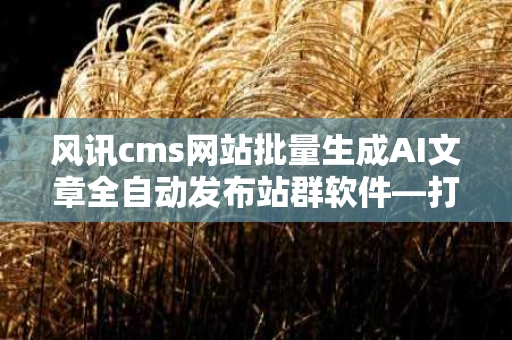 风讯cms网站批量生成AI文章全自动发布站群软件—打造高效内容管理新体验