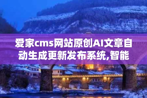 爱家cms网站原创AI文章自动生成更新发布系统,智能内容管理的未来