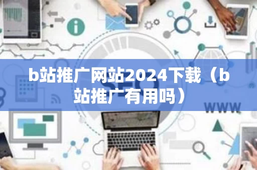 b站推广网站2024下载（b站推广有用吗）