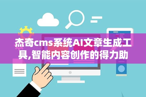 杰奇cms系统AI文章生成工具,智能内容创作的得力助手