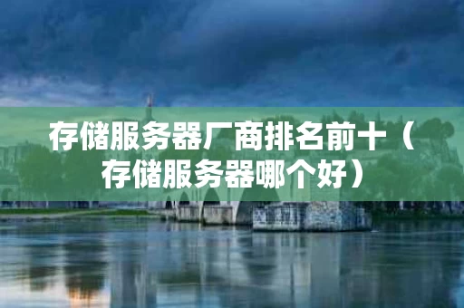 存储服务器厂商排名前十（存储服务器哪个好）