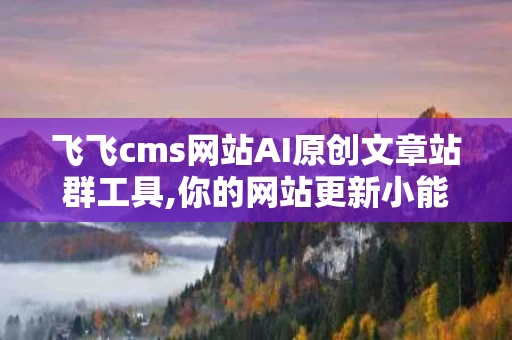 飞飞cms网站AI原创文章站群工具,你的网站更新小能手