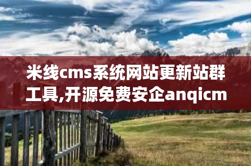 米线cms系统网站更新站群工具,开源免费安企anqicms