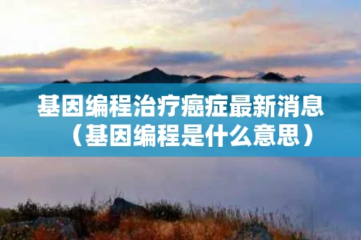 基因编程治疗癌症最新消息（基因编程是什么意思）