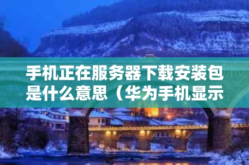 手机正在服务器下载安装包是什么意思（华为手机显示正从服务器下载安装包）