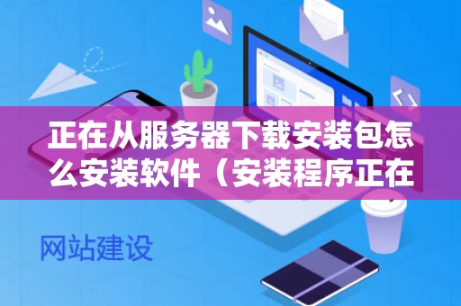 正在从服务器下载安装包怎么安装软件（安装程序正在启动服务器）