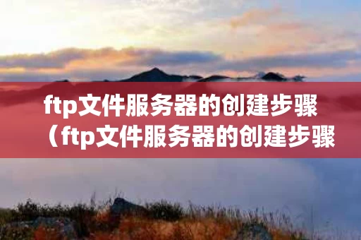 ftp文件服务器的创建步骤（ftp文件服务器的创建步骤包括）