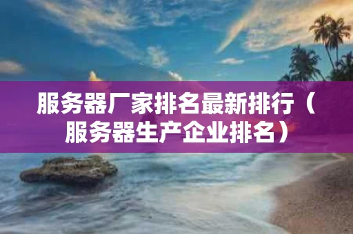 服务器厂家排名最新排行（服务器生产企业排名）