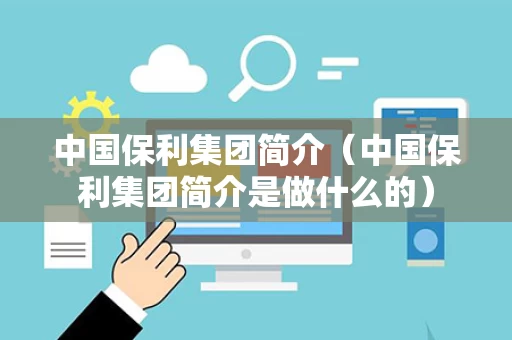 中国保利集团简介（中国保利集团简介是做什么的）