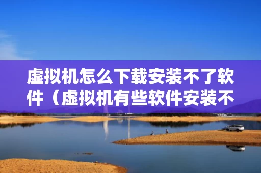 虚拟机怎么下载安装不了软件（虚拟机有些软件安装不了）
