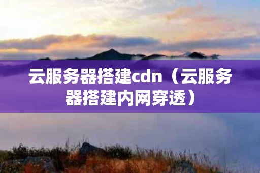 云服务器搭建cdn（云服务器搭建内网穿透）