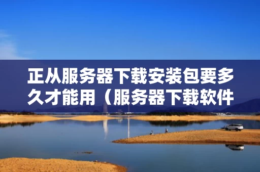 正从服务器下载安装包要多久才能用（服务器下载软件）