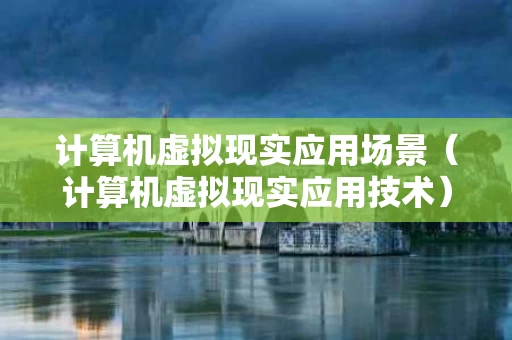 计算机虚拟现实应用场景（计算机虚拟现实应用技术）