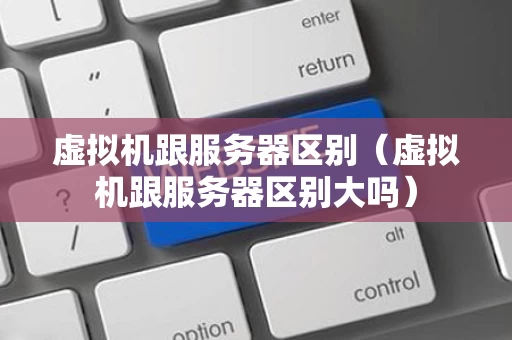 虚拟机跟服务器区别（虚拟机跟服务器区别大吗）