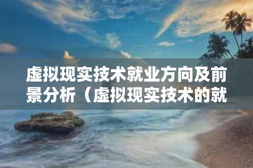 虚拟现实技术就业方向及前景分析（虚拟现实技术的就业前景）