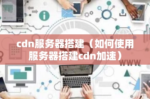 cdn服务器搭建（如何使用服务器搭建cdn加速）