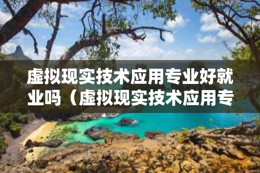虚拟现实技术应用专业好就业吗（虚拟现实技术应用专业就业方向）