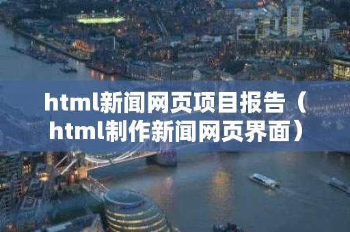 html新闻网页项目报告（html制作新闻网页界面）