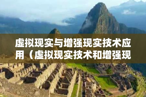 虚拟现实与增强现实技术应用（虚拟现实技术和增强现实技术的联系和区别）