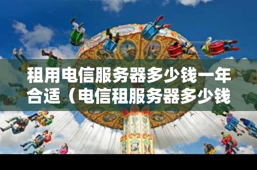 租用电信服务器多少钱一年合适（电信租服务器多少钱一个月）