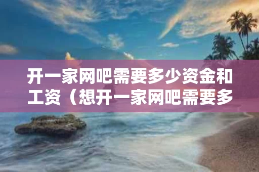 开一家网吧需要多少资金和工资（想开一家网吧需要多少钱）