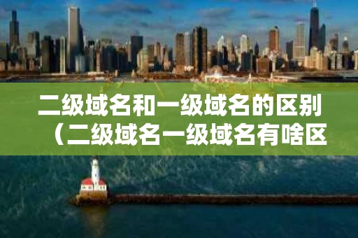 二级域名和一级域名的区别（二级域名一级域名有啥区别）
