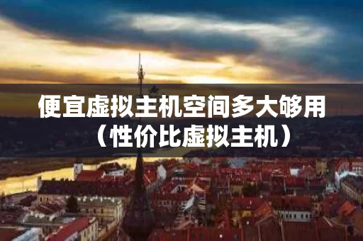 便宜虚拟主机空间多大够用（性价比虚拟主机）