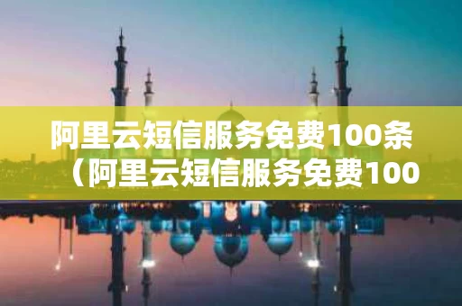 阿里云短信服务免费100条（阿里云短信服务免费100条怎么关闭）