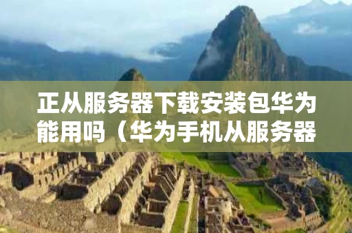 正从服务器下载安装包华为能用吗（华为手机从服务器获取安装包失败怎么办）