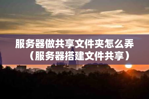 服务器做共享文件夹怎么弄（服务器搭建文件共享）